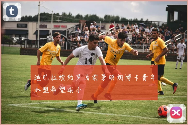 迪巴拉续约罗马前景明朗博卡青年加盟希望减小