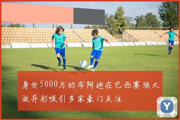 身价5000万的布阿迪在巴西赛场大放异彩吸引多家豪门关注
