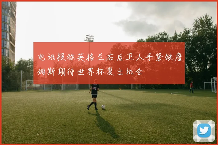 电讯报称英格兰右后卫人手紧缺詹姆斯期待世界杯复出机会