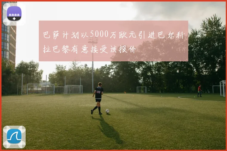 巴萨计划以5000万欧元引进巴尔科拉巴黎有意接受该报价