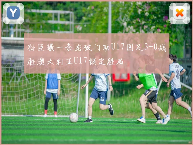 孙臣曦一条龙破门助U17国足3-0战胜澳大利亚U17锁定胜局