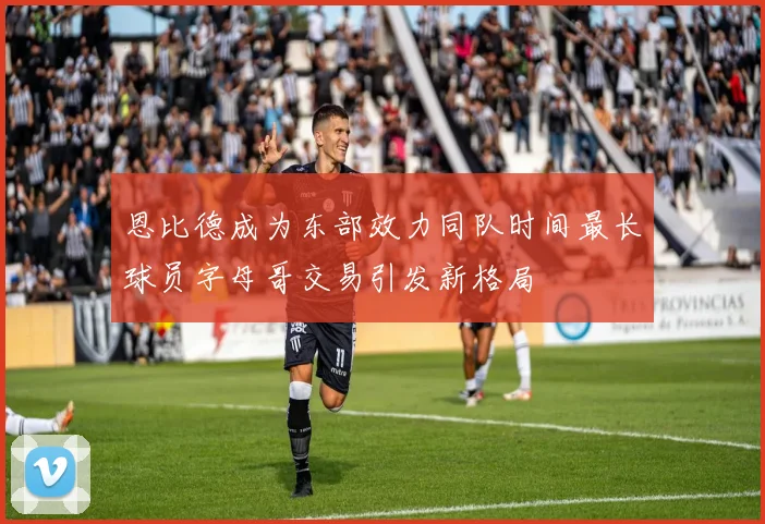 恩比德成为东部效力同队时间最长球员字母哥交易引发新格局