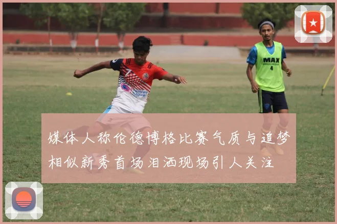 媒体人称伦德博格比赛气质与追梦相似新秀首场泪洒现场引人关注