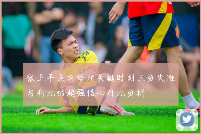 张卫平点评哈珀关键时刻三分失准与科比的超强信心对比分析