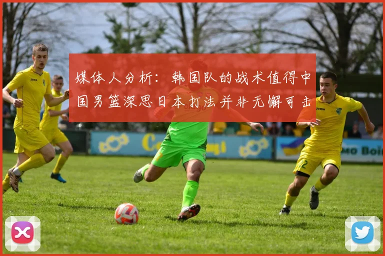 媒体人分析：韩国队的战术值得中国男篮深思日本打法并非无懈可击