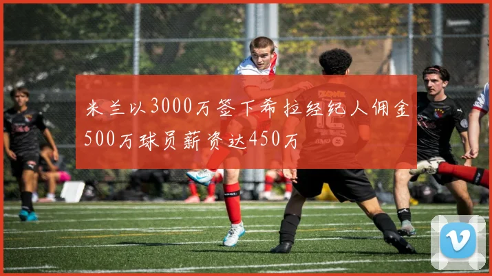 米兰以3000万签下希拉经纪人佣金500万球员薪资达450万
