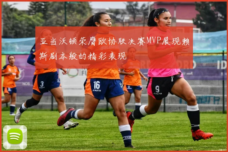 亚当沃顿荣膺欧协联决赛MVP展现赖斯剧本般的精彩表现