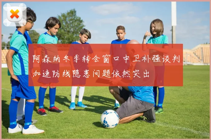 阿森纳冬季转会窗口中卫补强谈判加速防线隐患问题依然突出