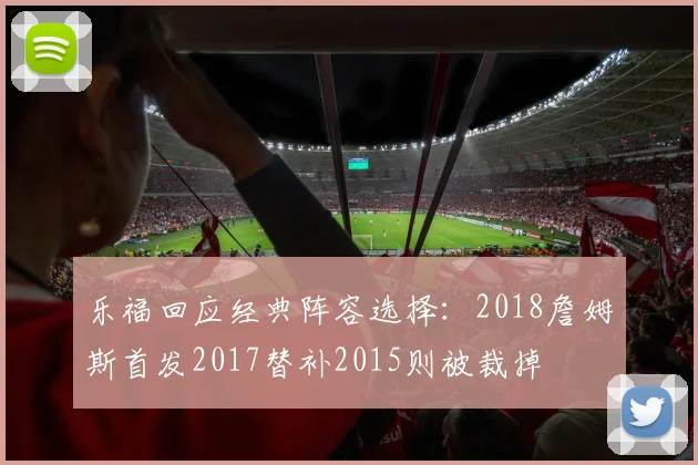 乐福回应经典阵容选择：2018詹姆斯首发2017替补2015则被裁掉