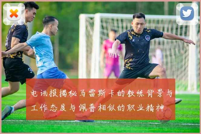 电讯报揭秘马雷斯卡的教练背景与工作态度与佩普相似的职业精神