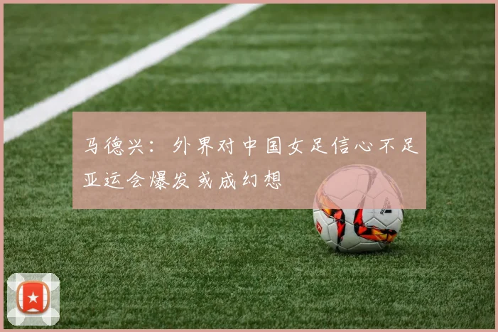 马德兴：外界对中国女足信心不足亚运会爆发或成幻想