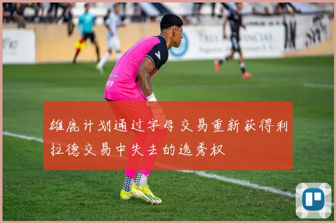 雄鹿计划通过字母交易重新获得利拉德交易中失去的选秀权