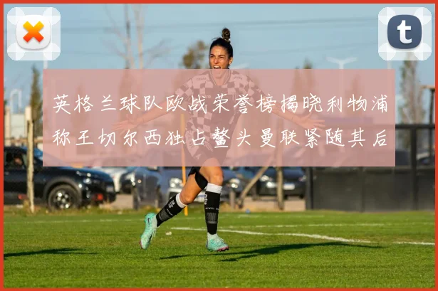 英格兰球队欧战荣誉榜揭晓利物浦称王切尔西独占鳌头曼联紧随其后
