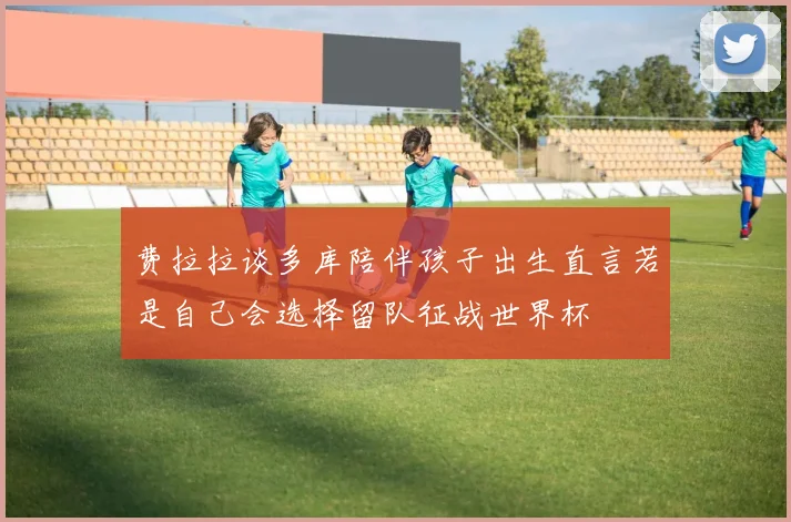 费拉拉谈多库陪伴孩子出生直言若是自己会选择留队征战世界杯