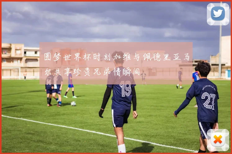 圆梦世界杯时刻加维与佩德里亚马尔共享珍贵兄弟情瞬间