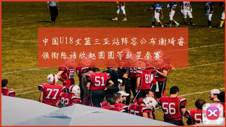 中国U18女篮三亚站阵容公布谢琦睿领衔陈语欣赵圆圆等新星参赛